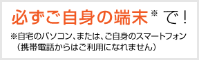 必ずご自身の端末で！　※自宅のパソコン、または、ご自身のスマートフォン（携帯電話からはご利用になれません）