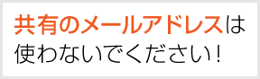 共有のメールアドレスは使わないでください！